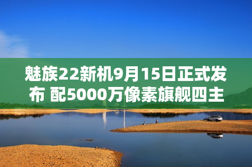 魅族22新机9月15日正式发布 配5000万像素旗舰四主摄