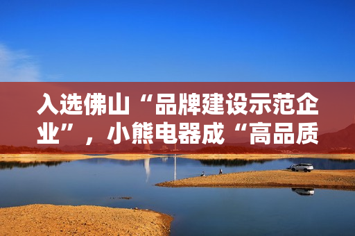 入选佛山“品牌建设示范企业”，小熊电器成“高品质”标杆
