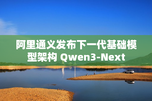 阿里通义发布下一代基础模型架构 Qwen3-Next