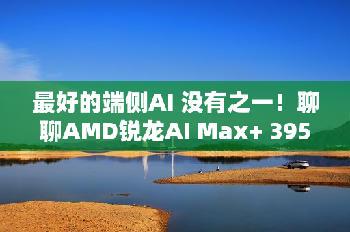 最好的端侧AI 没有之一！聊聊AMD锐龙AI Max+ 395迷你AI工作站