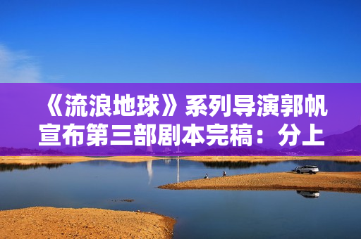 《流浪地球》系列导演郭帆宣布第三部剧本完稿:分上下集,共计十五万字 《流浪地球》系列导演郭帆宣布第三部剧本完稿:分上下集,共计十五万字