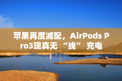 苹果再度减配，AirPods Pro3现真无 “线” 充电