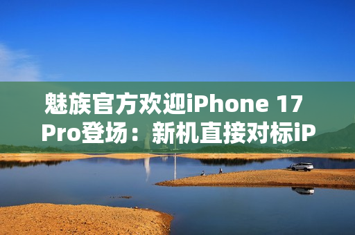 魅族官方欢迎iPhone 17 Pro登场：新机直接对标iPhone？