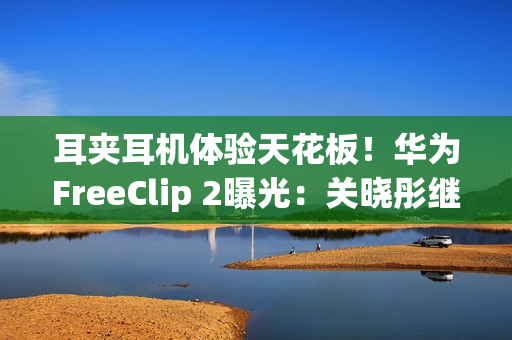 耳夹耳机体验天花板！华为FreeClip 2曝光：关晓彤继续代言