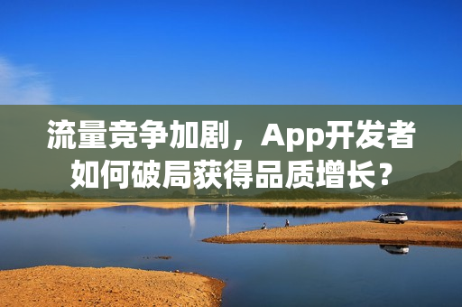 流量竞争加剧，App开发者如何破局获得品质增长？