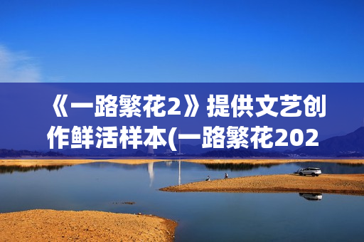 《一路繁花2》提供文艺创作鲜活样本(一路繁花2025综艺在线观看免费版)