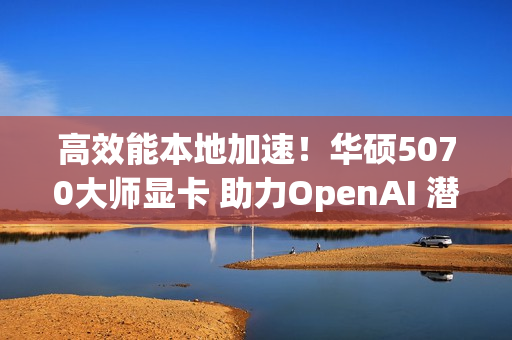 高效能本地加速！华硕5070大师显卡 助力OpenAI 潜力释放