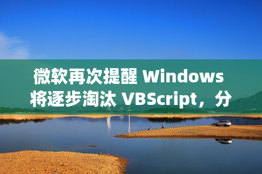 微软再次提醒 Windows 将逐步淘汰 VBScript，分三阶段进行