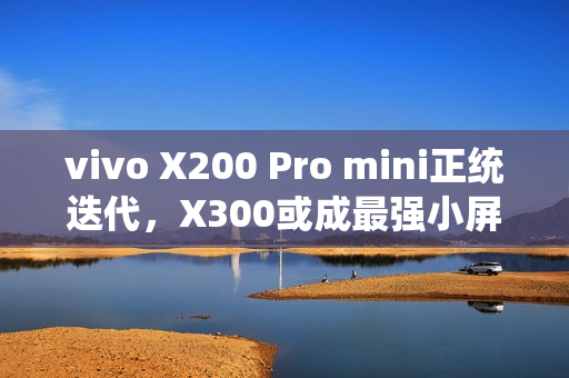 vivo X200 Pro mini正统迭代，X300或成最强小屏标准版