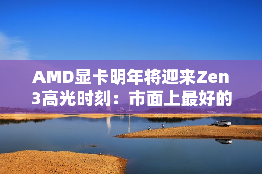 AMD显卡明年将迎来Zen3高光时刻：市面上最好的GPU方案