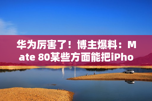 华为厉害了！博主爆料：Mate 80某些方面能把iPhone 17打得找不着北