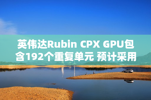 英伟达Rubin CPX GPU包含192个重复单元 预计采用512bit显存位宽 英伟达Rubin CPX GPU包含192个重复单元 预计采用512bit显存位宽