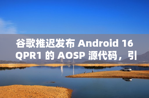 谷歌推迟发布 Android 16 QPR1 的 AOSP 源代码，引发担忧