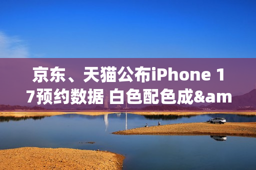 京东、天猫公布iPhone 17预约数据 白色配色成&ldquo;顶流&rdquo;