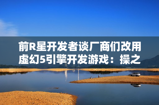 前R星开发者谈厂商们改用虚幻5引擎开发游戏：操之过急