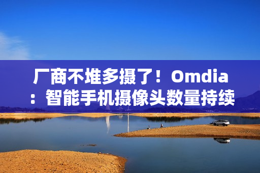 厂商不堆多摄了！Omdia：智能手机摄像头数量持续下降