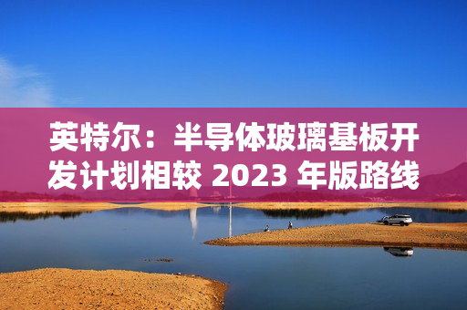 英特尔：半导体玻璃基板开发计划相较 2023 年版路线图没有变化