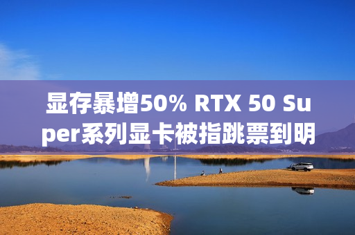 显存暴增50% RTX 50 Super系列显卡被指跳票到明年Q1
