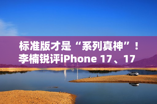 标准版才是“系列真神”！李楠锐评iPhone 17、17 Pro Max：苹果从鄙视到成为华为小米