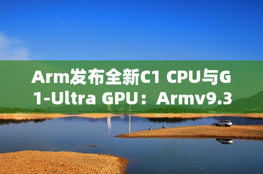 Arm发布全新C1 CPU与G1-Ultra GPU：Armv9.3指令集、新一代光追