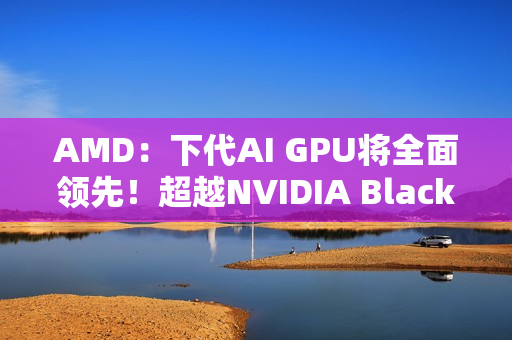 AMD：下代AI GPU将全面领先！超越NVIDIA Blackwell和Rubin