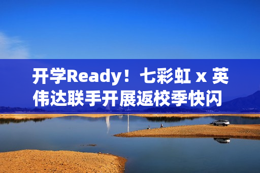 开学Ready！七彩虹 x 英伟达联手开展返校季快闪 硬核装备解锁新学期