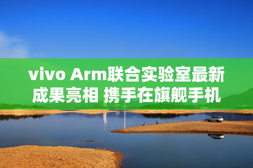 vivo Arm联合实验室最新成果亮相 携手在旗舰手机率先落地SME2创新技术