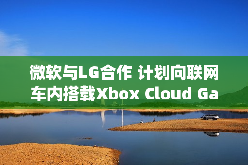 微软与LG合作 计划向联网车内搭载Xbox Cloud Gaming