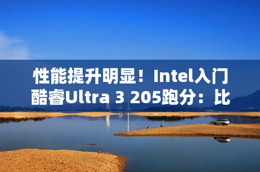 性能提升明显！Intel入门酷睿Ultra 3 205跑分：比i3-14100高48%