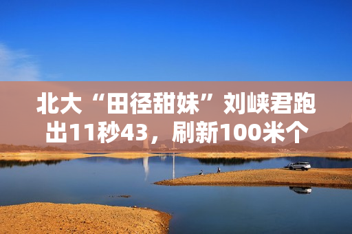北大“田径甜妹”刘峡君跑出11秒43，刷新100米个人最好成绩
