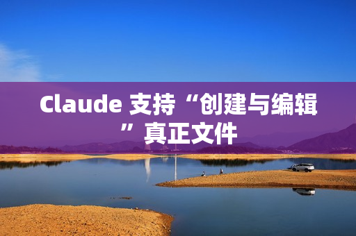 Claude 支持“创建与编辑”真正文件