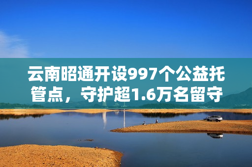云南昭通开设997个公益托管点，守护超1.6万名留守儿童，破解暑期“看护难”
