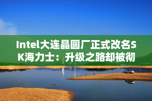 Intel大连晶圆厂正式改名SK海力士：升级之路却被彻底堵死