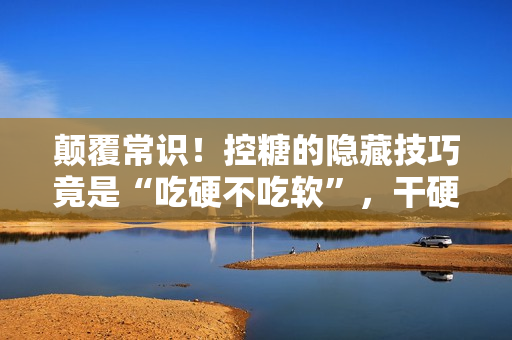 颠覆常识!控糖的隐藏技巧竟是“吃硬不吃软”,干硬食物升糖速度更慢 颠覆常识!控糖的隐藏技巧竟是“吃硬不吃软”,干硬食物升糖速度更慢