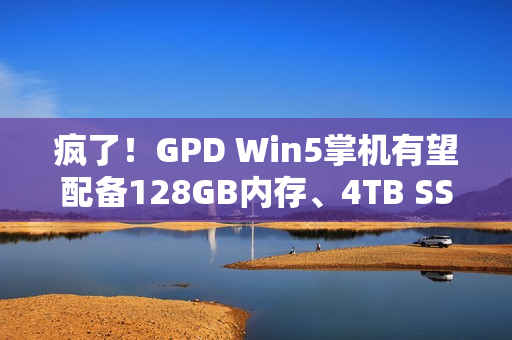 疯了！GPD Win5掌机有望配备128GB内存、4TB SSD