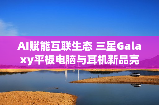 AI赋能互联生态 三星Galaxy平板电脑与耳机新品亮相