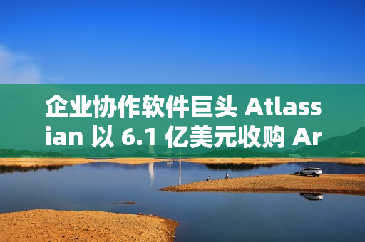 企业协作软件巨头 Atlassian 以 6.1 亿美元收购 Arc 浏览器开发商 企业协作软件巨头 Atlassian 以 6.1 亿美元收购 Arc 浏览器开发商