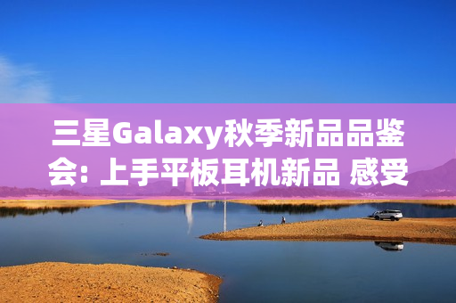 三星Galaxy秋季新品品鉴会: 上手平板耳机新品 感受AI生态