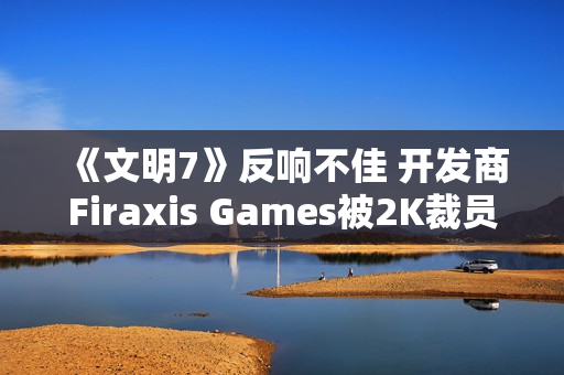 《文明7》反响不佳 开发商Firaxis Games被2K裁员