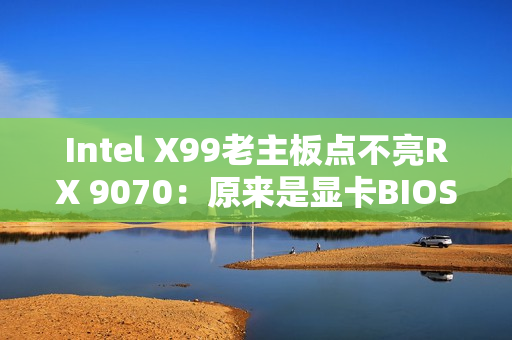 Intel X99老主板点不亮RX 9070：原来是显卡BIOS问题