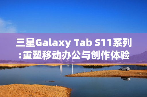 三星Galaxy Tab S11系列:重塑移动办公与创作体验的全能平板