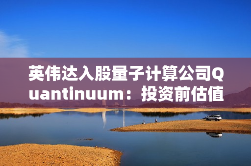 英伟达入股量子计算公司Quantinuum：投资前估值已达100亿美元