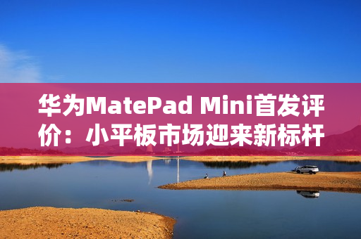 华为MatePad Mini首发评价：小平板市场迎来新标杆
