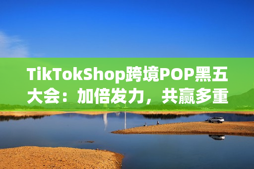 TikTokShop跨境POP黑五大会：加倍发力，共赢多重增长！