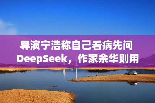 导演宁浩称自己看病先问 DeepSeek，作家余华则用豆包