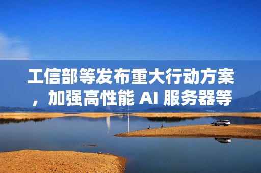 工信部等发布重大行动方案，加强高性能 AI 服务器等技术攻关力度