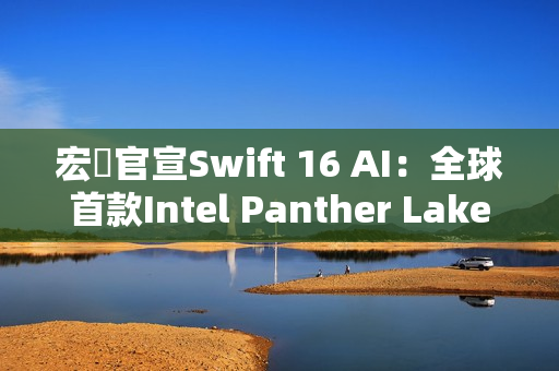 宏碁官宣Swift 16 AI：全球首款Intel Panther Lake笔记本