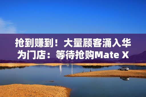 抢到赚到！大量顾客涌入华为门店：等待抢购Mate XTs非凡大师