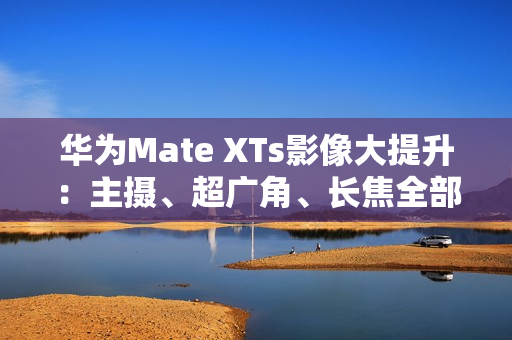 华为Mate XTs影像大提升：主摄、超广角、长焦全部升级RYYB传感器