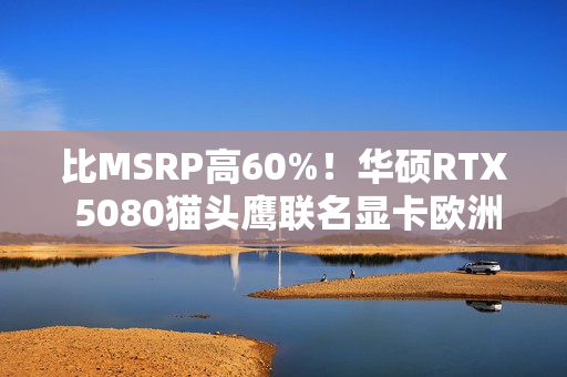 比MSRP高60%！华硕RTX 5080猫头鹰联名显卡欧洲上市：定价1699欧元